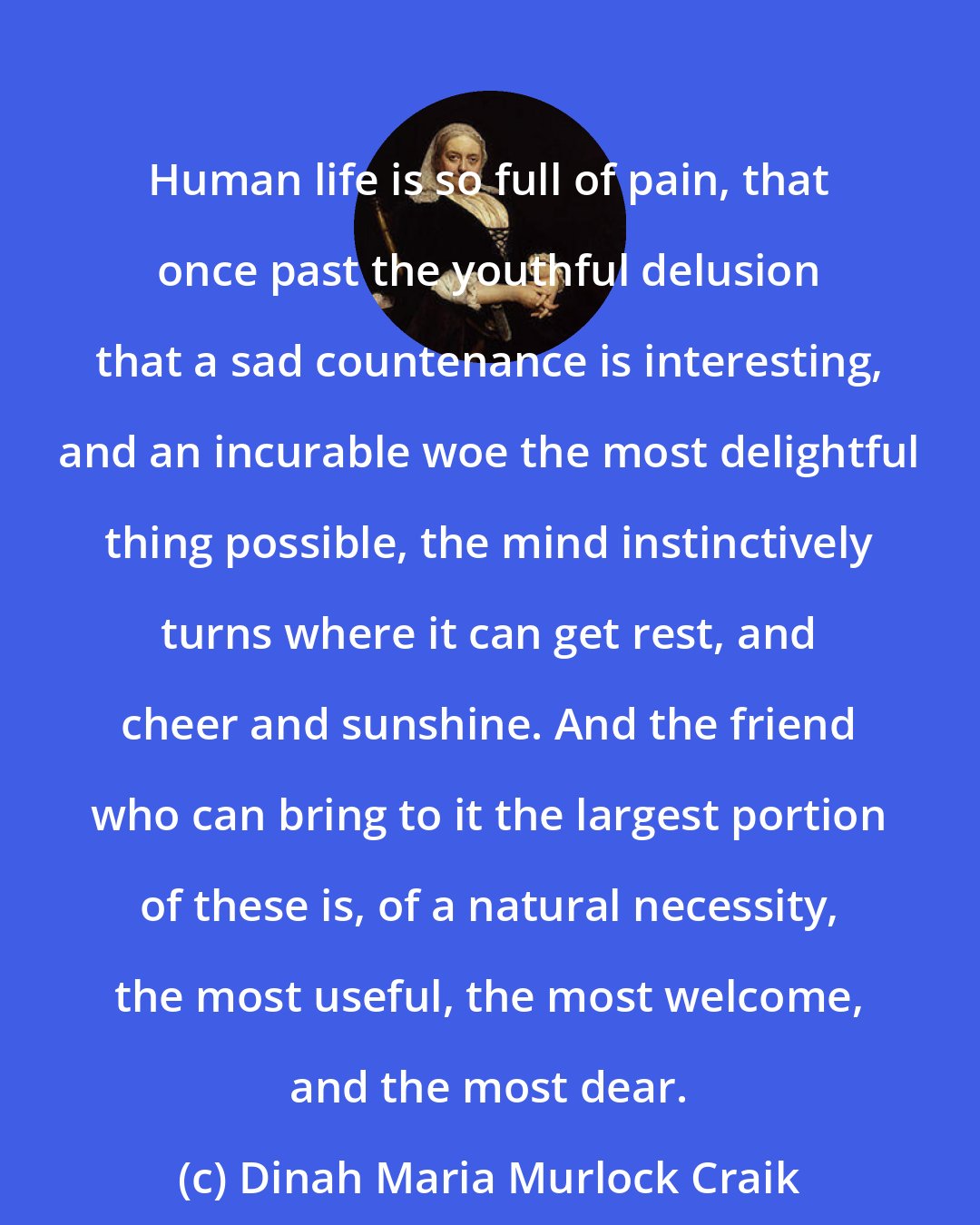 Dinah Maria Murlock Craik: Human life is so full of pain, that once past the youthful delusion that a sad countenance is interesting, and an incurable woe the most delightful thing possible, the mind instinctively turns where it can get rest, and cheer and sunshine. And the friend who can bring to it the largest portion of these is, of a natural necessity, the most useful, the most welcome, and the most dear.