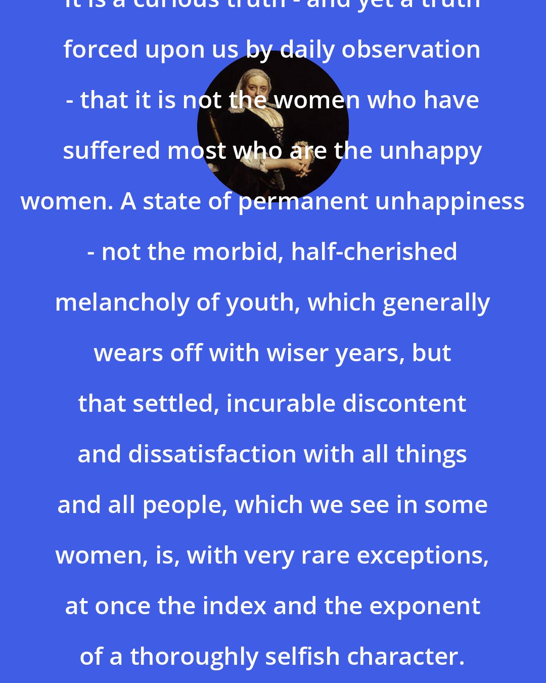 Dinah Maria Murlock Craik: It is a curious truth - and yet a truth forced upon us by daily observation - that it is not the women who have suffered most who are the unhappy women. A state of permanent unhappiness - not the morbid, half-cherished melancholy of youth, which generally wears off with wiser years, but that settled, incurable discontent and dissatisfaction with all things and all people, which we see in some women, is, with very rare exceptions, at once the index and the exponent of a thoroughly selfish character.