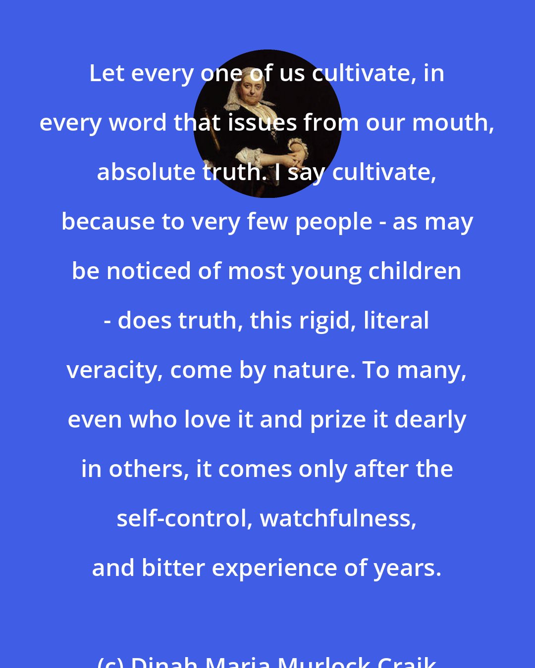 Dinah Maria Murlock Craik: Let every one of us cultivate, in every word that issues from our mouth, absolute truth. I say cultivate, because to very few people - as may be noticed of most young children - does truth, this rigid, literal veracity, come by nature. To many, even who love it and prize it dearly in others, it comes only after the self-control, watchfulness, and bitter experience of years.