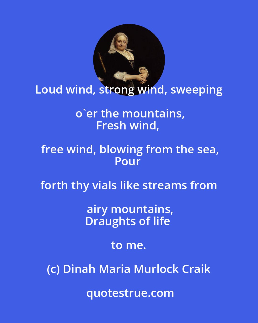 Dinah Maria Murlock Craik: Loud wind, strong wind, sweeping o'er the mountains,
Fresh wind, free wind, blowing from the sea,
Pour forth thy vials like streams from airy mountains,
Draughts of life to me.