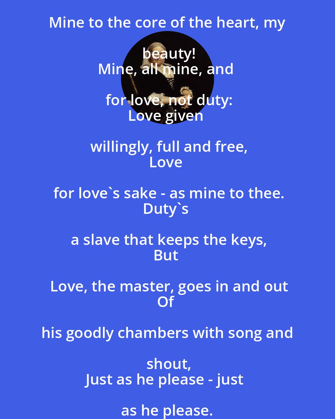 Dinah Maria Murlock Craik: Mine to the core of the heart, my beauty!
Mine, all mine, and for love, not duty:
Love given willingly, full and free,
Love for love's sake - as mine to thee.
Duty's a slave that keeps the keys,
But Love, the master, goes in and out
Of his goodly chambers with song and shout,
Just as he please - just as he please.