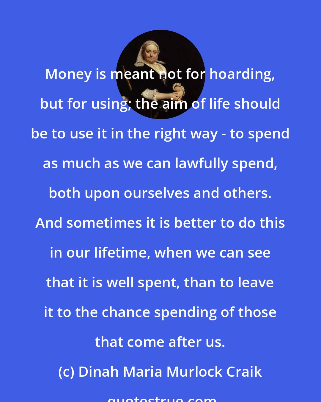 Dinah Maria Murlock Craik: Money is meant not for hoarding, but for using; the aim of life should be to use it in the right way - to spend as much as we can lawfully spend, both upon ourselves and others. And sometimes it is better to do this in our lifetime, when we can see that it is well spent, than to leave it to the chance spending of those that come after us.