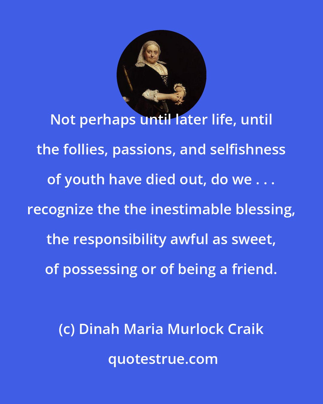 Dinah Maria Murlock Craik: Not perhaps until later life, until the follies, passions, and selfishness of youth have died out, do we . . . recognize the the inestimable blessing, the responsibility awful as sweet, of possessing or of being a friend.