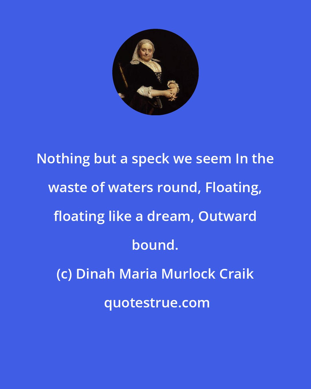 Dinah Maria Murlock Craik: Nothing but a speck we seem In the waste of waters round, Floating, floating like a dream, Outward bound.