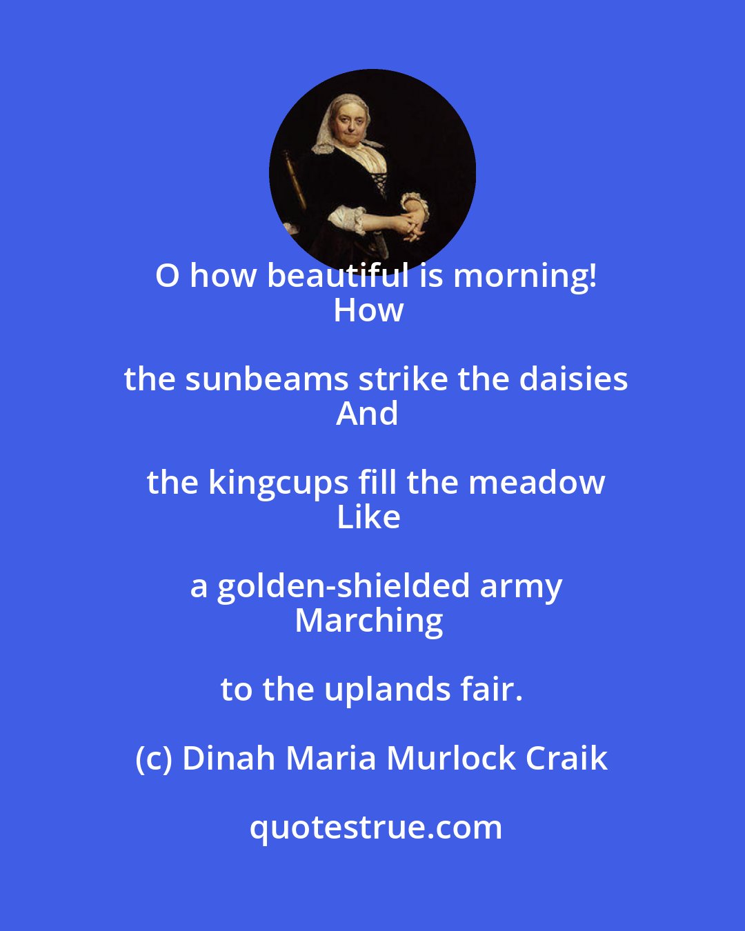 Dinah Maria Murlock Craik: O how beautiful is morning!
How the sunbeams strike the daisies
And the kingcups fill the meadow
Like a golden-shielded army
Marching to the uplands fair.