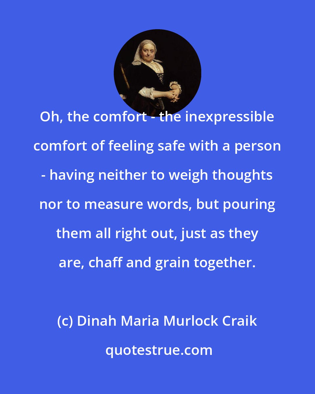 Dinah Maria Murlock Craik: Oh, the comfort - the inexpressible comfort of feeling safe with a person - having neither to weigh thoughts nor to measure words, but pouring them all right out, just as they are, chaff and grain together.