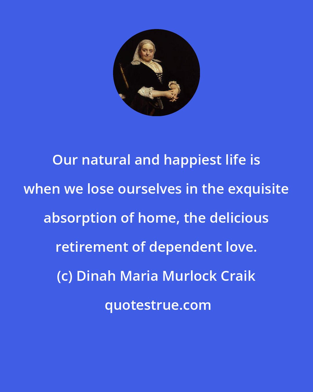 Dinah Maria Murlock Craik: Our natural and happiest life is when we lose ourselves in the exquisite absorption of home, the delicious retirement of dependent love.