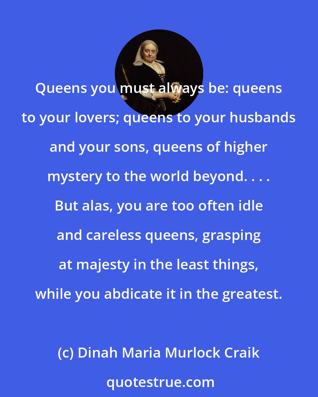 Dinah Maria Murlock Craik: Queens you must always be: queens to your lovers; queens to your husbands and your sons, queens of higher mystery to the world beyond. . . . But alas, you are too often idle and careless queens, grasping at majesty in the least things, while you abdicate it in the greatest.