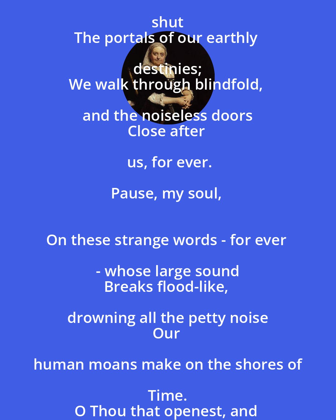 Dinah Maria Murlock Craik: The irrevocable Hand 
That opes the year's fair gate, doth ope and shut 
The portals of our earthly destinies; 
We walk through blindfold, and the noiseless doors 
Close after us, for ever.

Pause, my soul, 
On these strange words - for ever - whose large sound 
Breaks flood-like, drowning all the petty noise 
Our human moans make on the shores of Time. 
O Thou that openest, and no man shuts; 
That shut'st, and no man opens - Thee we wait!