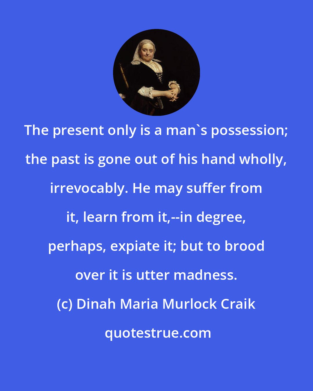 Dinah Maria Murlock Craik: The present only is a man's possession; the past is gone out of his hand wholly, irrevocably. He may suffer from it, learn from it,--in degree, perhaps, expiate it; but to brood over it is utter madness.