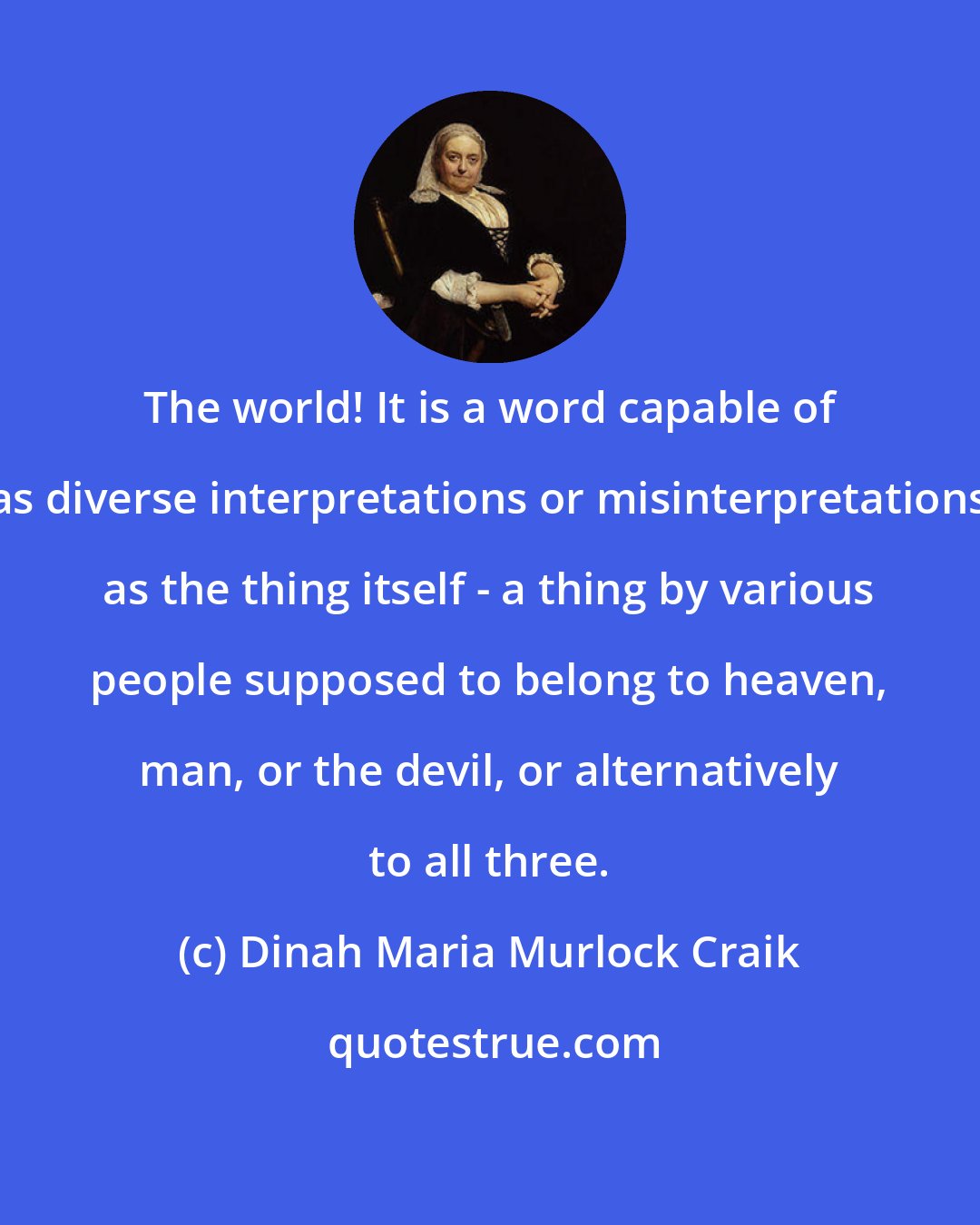 Dinah Maria Murlock Craik: The world! It is a word capable of as diverse interpretations or misinterpretations as the thing itself - a thing by various people supposed to belong to heaven, man, or the devil, or alternatively to all three.