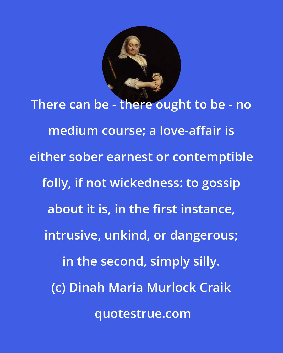 Dinah Maria Murlock Craik: There can be - there ought to be - no medium course; a love-affair is either sober earnest or contemptible folly, if not wickedness: to gossip about it is, in the first instance, intrusive, unkind, or dangerous; in the second, simply silly.