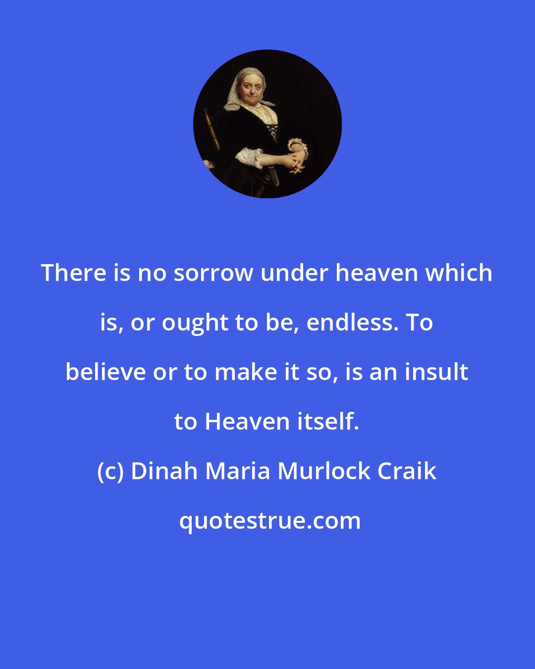 Dinah Maria Murlock Craik: There is no sorrow under heaven which is, or ought to be, endless. To believe or to make it so, is an insult to Heaven itself.