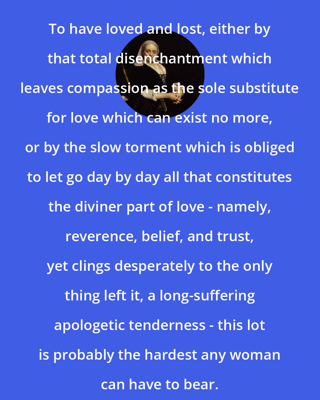 Dinah Maria Murlock Craik: To have loved and lost, either by that total disenchantment which leaves compassion as the sole substitute for love which can exist no more, or by the slow torment which is obliged to let go day by day all that constitutes the diviner part of love - namely, reverence, belief, and trust, yet clings desperately to the only thing left it, a long-suffering apologetic tenderness - this lot is probably the hardest any woman can have to bear.