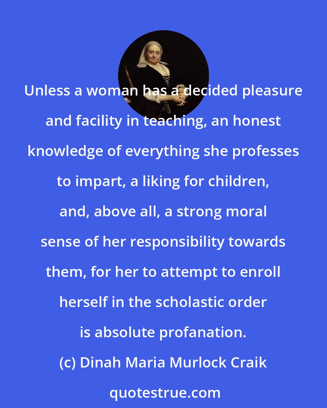 Dinah Maria Murlock Craik: Unless a woman has a decided pleasure and facility in teaching, an honest knowledge of everything she professes to impart, a liking for children, and, above all, a strong moral sense of her responsibility towards them, for her to attempt to enroll herself in the scholastic order is absolute profanation.