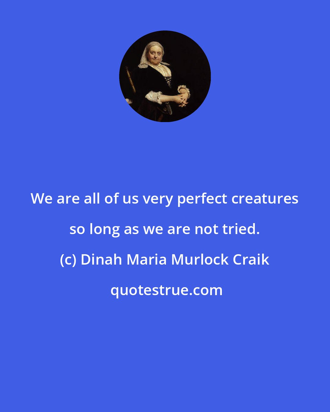 Dinah Maria Murlock Craik: We are all of us very perfect creatures so long as we are not tried.