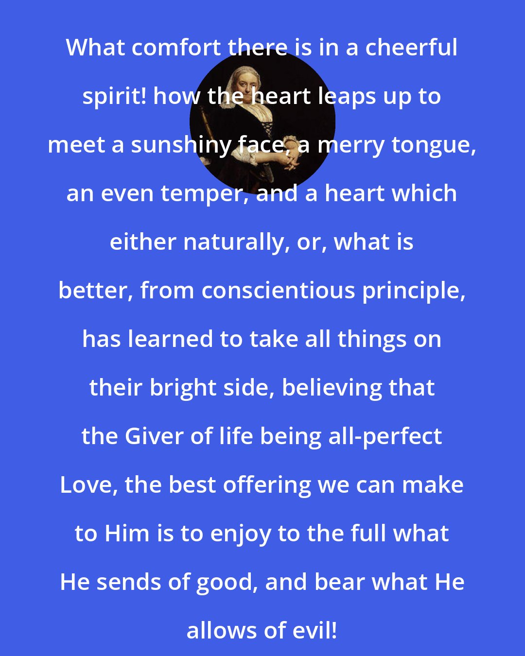 Dinah Maria Murlock Craik: What comfort there is in a cheerful spirit! how the heart leaps up to meet a sunshiny face, a merry tongue, an even temper, and a heart which either naturally, or, what is better, from conscientious principle, has learned to take all things on their bright side, believing that the Giver of life being all-perfect Love, the best offering we can make to Him is to enjoy to the full what He sends of good, and bear what He allows of evil!