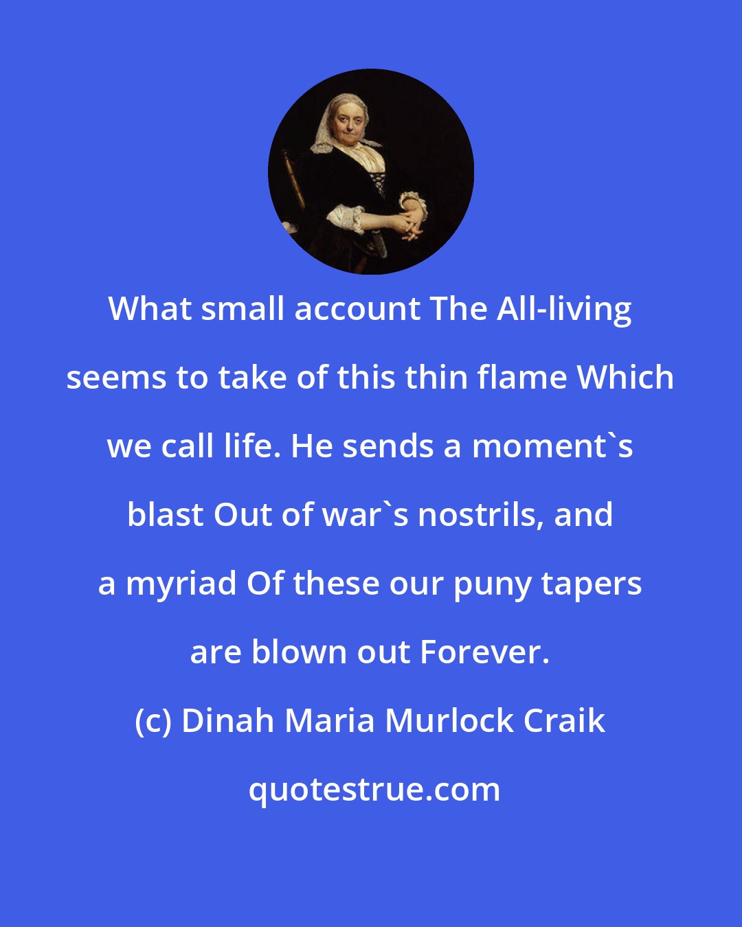 Dinah Maria Murlock Craik: What small account The All-living seems to take of this thin flame Which we call life. He sends a moment's blast Out of war's nostrils, and a myriad Of these our puny tapers are blown out Forever.