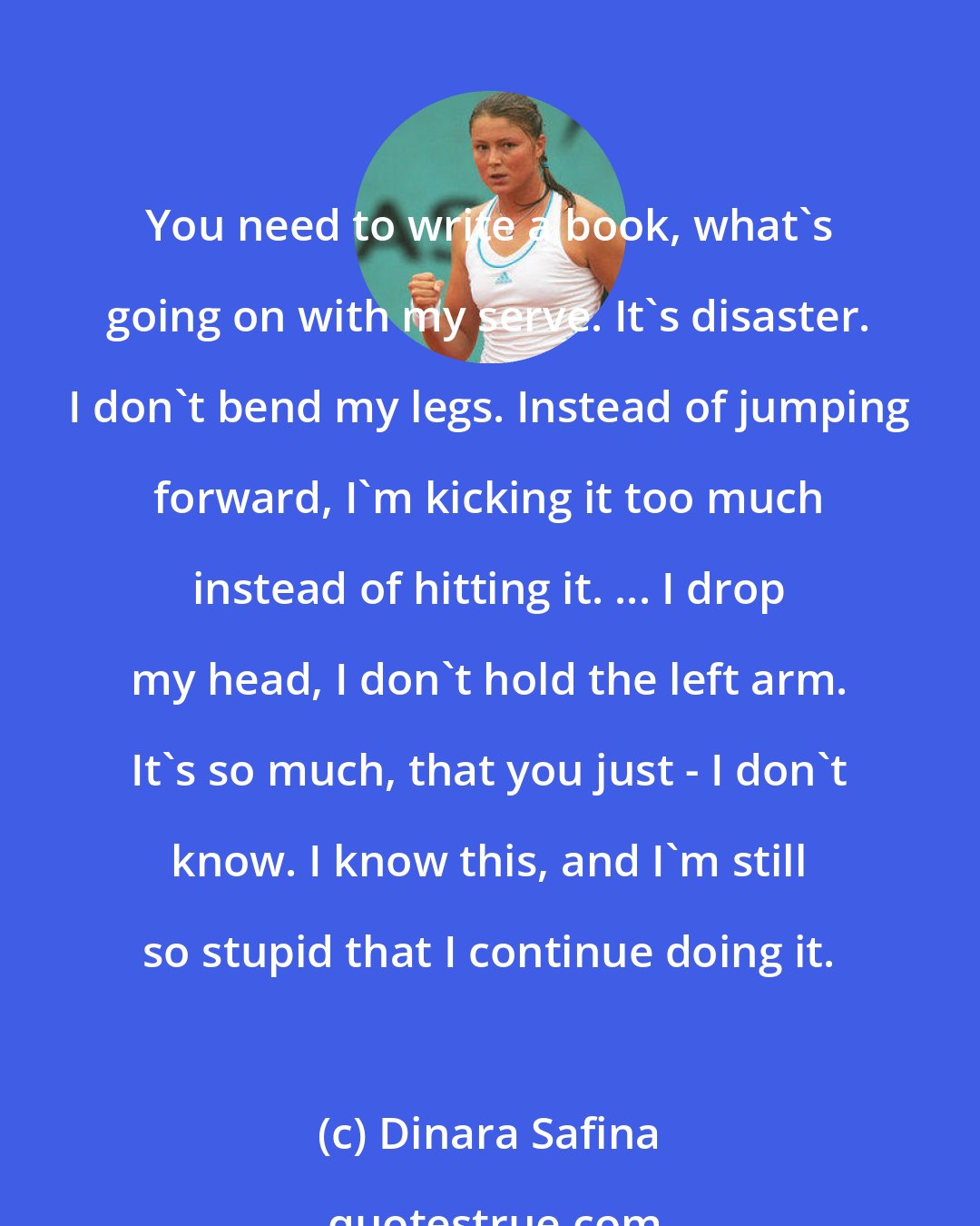 Dinara Safina: You need to write a book, what's going on with my serve. It's disaster. I don't bend my legs. Instead of jumping forward, I'm kicking it too much instead of hitting it. ... I drop my head, I don't hold the left arm. It's so much, that you just - I don't know. I know this, and I'm still so stupid that I continue doing it.