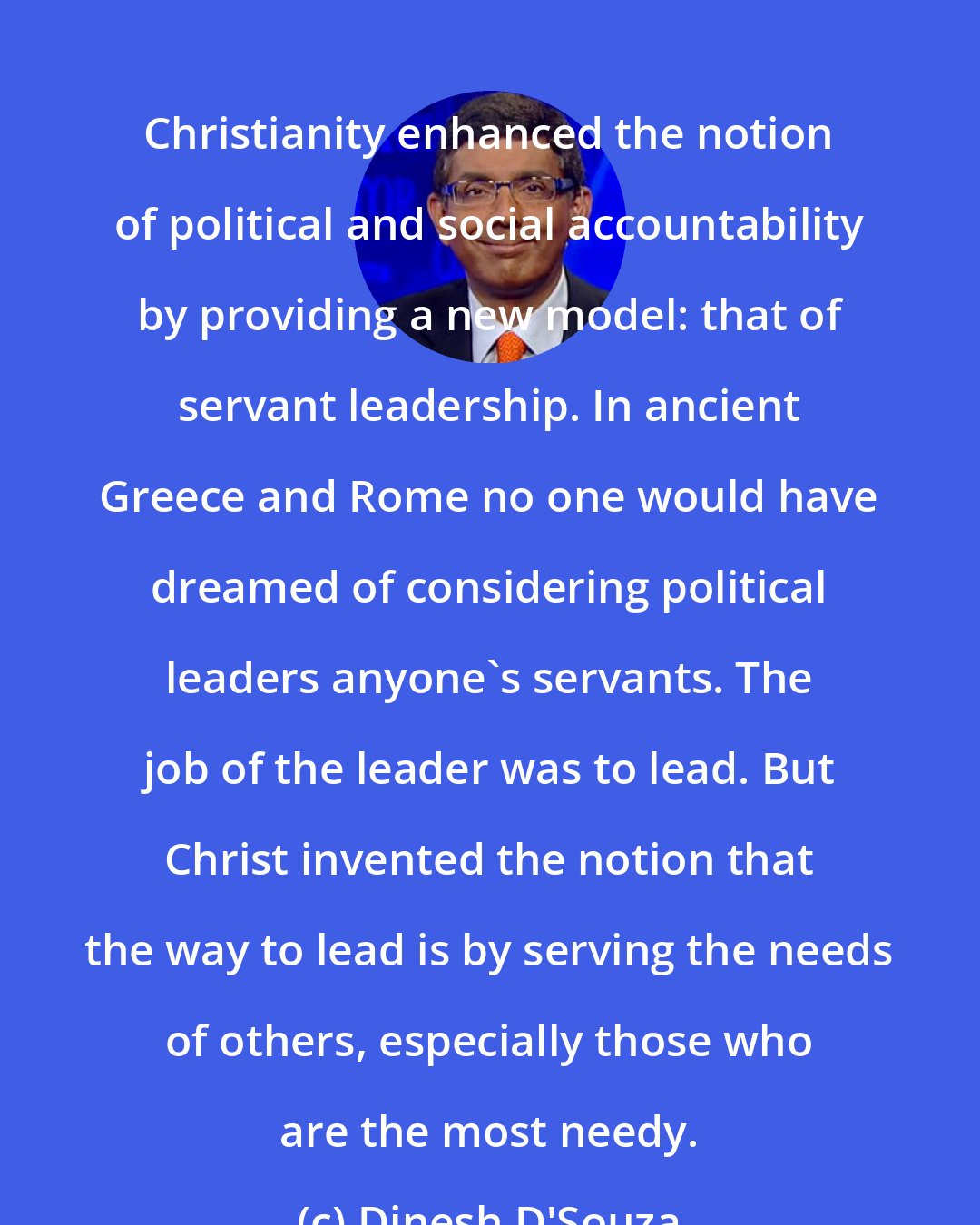 Dinesh D'Souza: Christianity enhanced the notion of political and social accountability by providing a new model: that of servant leadership. In ancient Greece and Rome no one would have dreamed of considering political leaders anyone's servants. The job of the leader was to lead. But Christ invented the notion that the way to lead is by serving the needs of others, especially those who are the most needy.