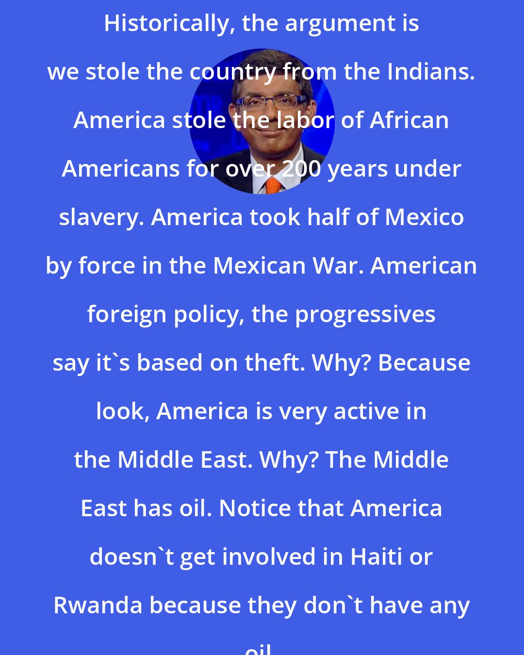 Dinesh D'Souza: Historically, the argument is we stole the country from the Indians. America stole the labor of African Americans for over 200 years under slavery. America took half of Mexico by force in the Mexican War. American foreign policy, the progressives say it's based on theft. Why? Because look, America is very active in the Middle East. Why? The Middle East has oil. Notice that America doesn't get involved in Haiti or Rwanda because they don't have any oil.