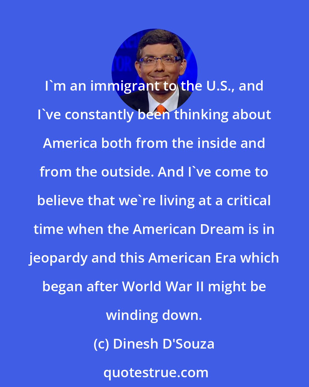 Dinesh D'Souza: I'm an immigrant to the U.S., and I've constantly been thinking about America both from the inside and from the outside. And I've come to believe that we're living at a critical time when the American Dream is in jeopardy and this American Era which began after World War II might be winding down.