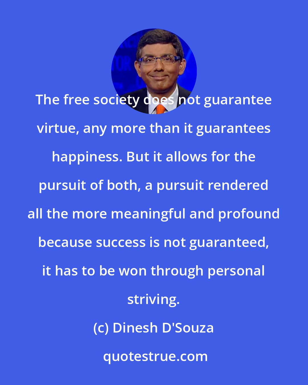 Dinesh D'Souza: The free society does not guarantee virtue, any more than it guarantees happiness. But it allows for the pursuit of both, a pursuit rendered all the more meaningful and profound because success is not guaranteed, it has to be won through personal striving.