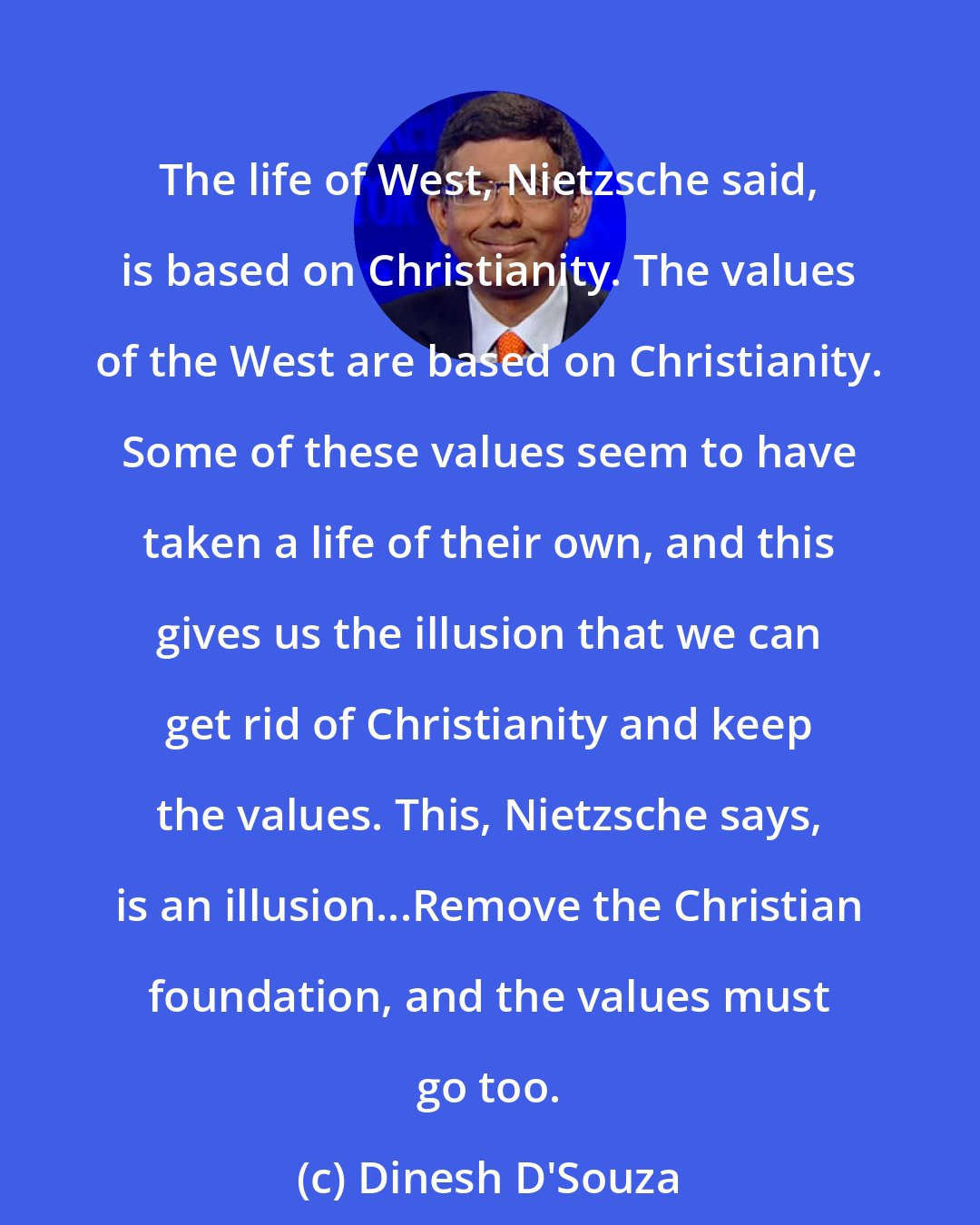 Dinesh D'Souza: The life of West, Nietzsche said, is based on Christianity. The values of the West are based on Christianity. Some of these values seem to have taken a life of their own, and this gives us the illusion that we can get rid of Christianity and keep the values. This, Nietzsche says, is an illusion...Remove the Christian foundation, and the values must go too.