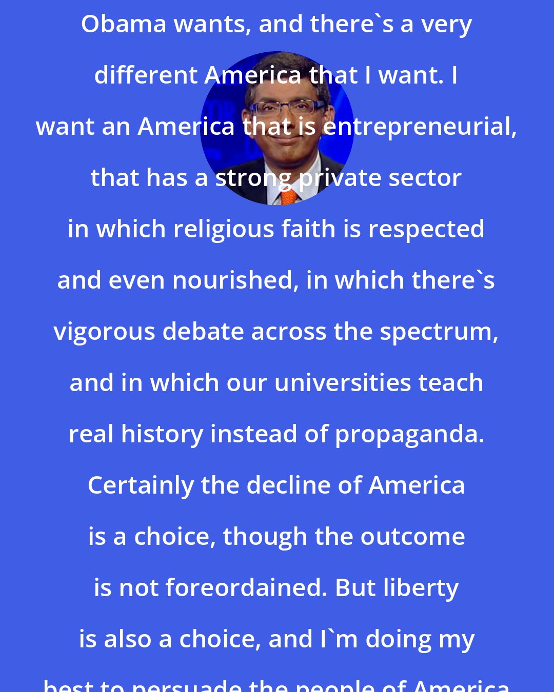 Dinesh D'Souza: There's one America that Barack Obama wants, and there's a very different America that I want. I want an America that is entrepreneurial, that has a strong private sector in which religious faith is respected and even nourished, in which there's vigorous debate across the spectrum, and in which our universities teach real history instead of propaganda. Certainly the decline of America is a choice, though the outcome is not foreordained. But liberty is also a choice, and I'm doing my best to persuade the people of America to make the latter choice.