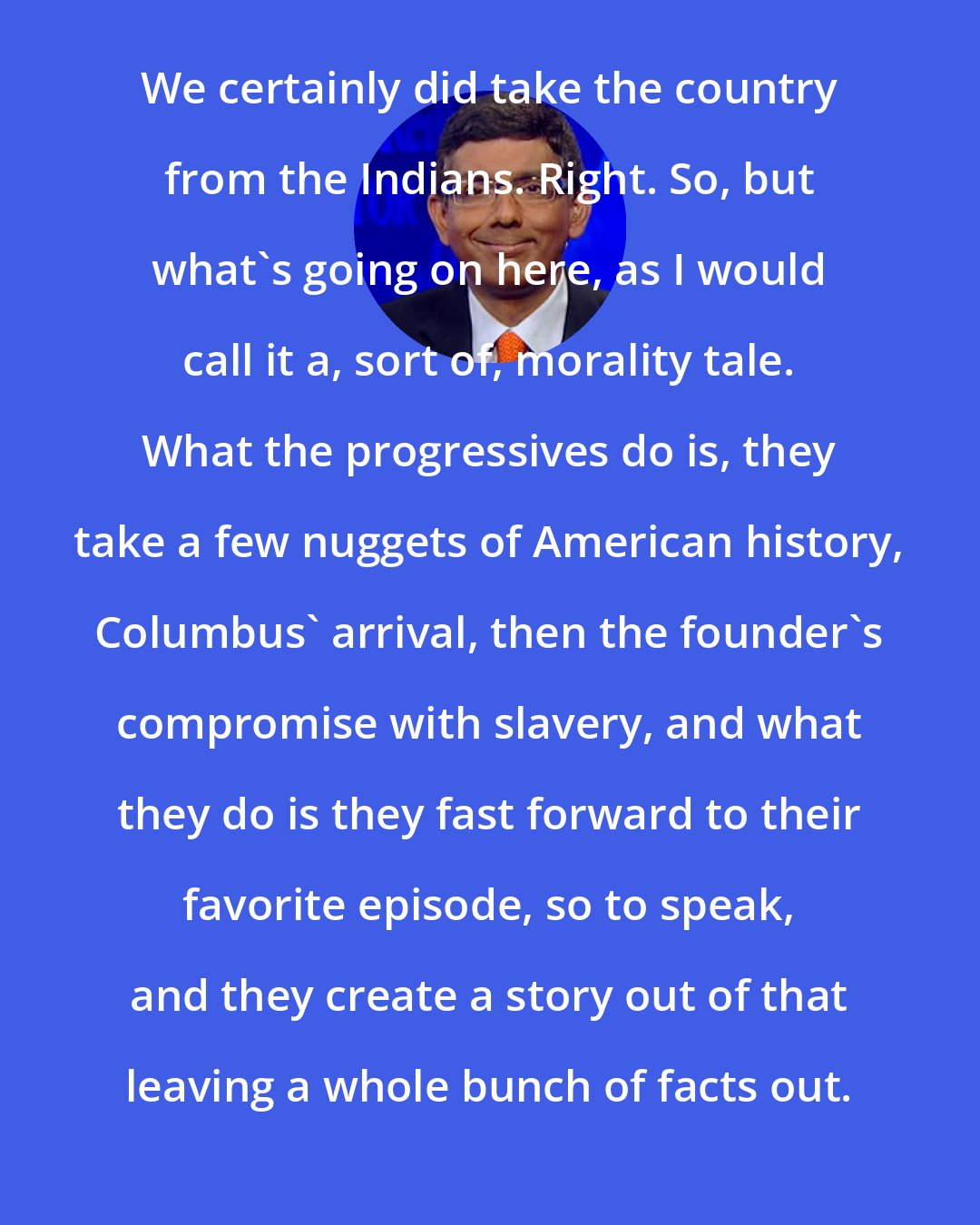 Dinesh D'Souza: We certainly did take the country from the Indians. Right. So, but what's going on here, as I would call it a, sort of, morality tale. What the progressives do is, they take a few nuggets of American history, Columbus' arrival, then the founder's compromise with slavery, and what they do is they fast forward to their favorite episode, so to speak, and they create a story out of that leaving a whole bunch of facts out.