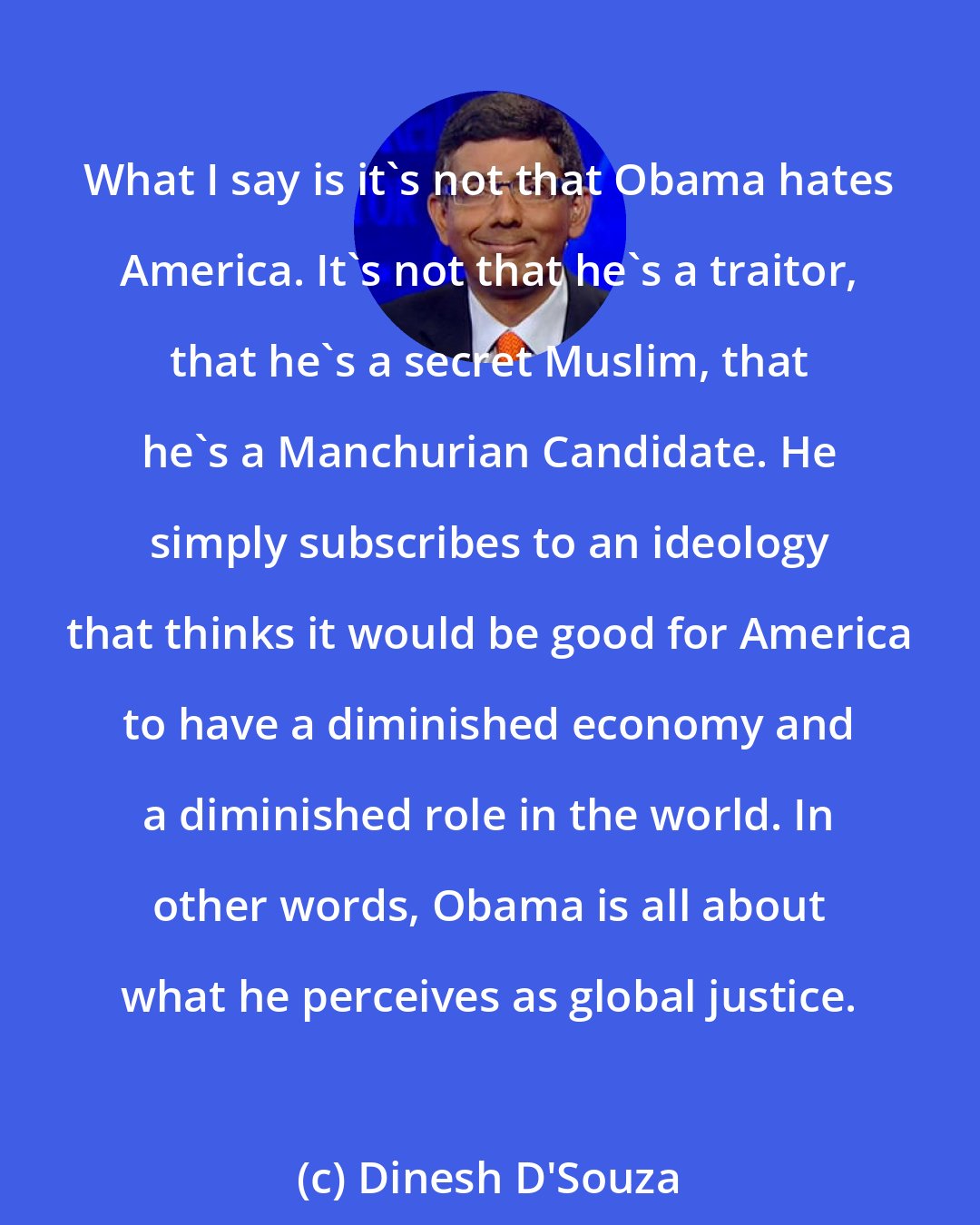 Dinesh D'Souza: What I say is it's not that Obama hates America. It's not that he's a traitor, that he's a secret Muslim, that he's a Manchurian Candidate. He simply subscribes to an ideology that thinks it would be good for America to have a diminished economy and a diminished role in the world. In other words, Obama is all about what he perceives as global justice.