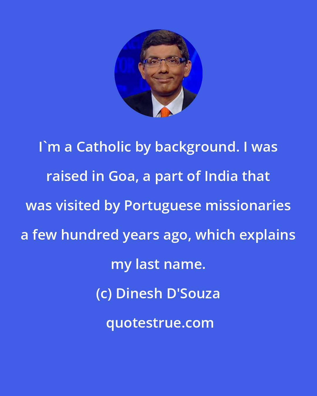 Dinesh D'Souza: I'm a Catholic by background. I was raised in Goa, a part of India that was visited by Portuguese missionaries a few hundred years ago, which explains my last name.