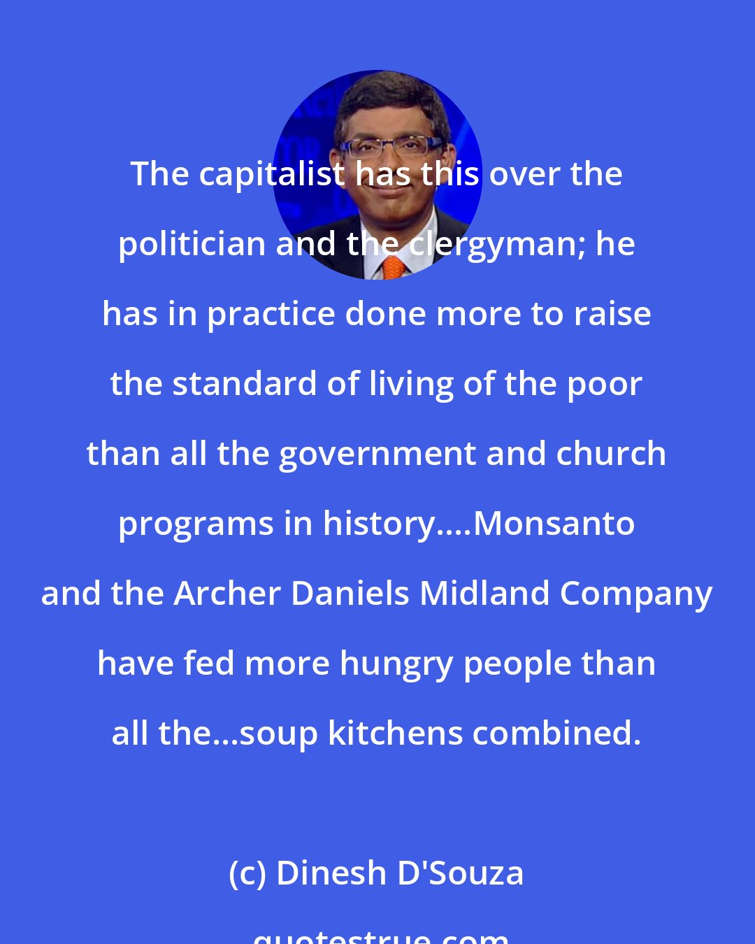 Dinesh D'Souza: The capitalist has this over the politician and the clergyman; he has in practice done more to raise the standard of living of the poor than all the government and church programs in history....Monsanto and the Archer Daniels Midland Company have fed more hungry people than all the...soup kitchens combined.