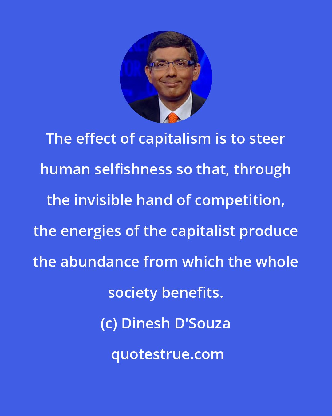 Dinesh D'Souza: The effect of capitalism is to steer human selfishness so that, through the invisible hand of competition, the energies of the capitalist produce the abundance from which the whole society benefits.