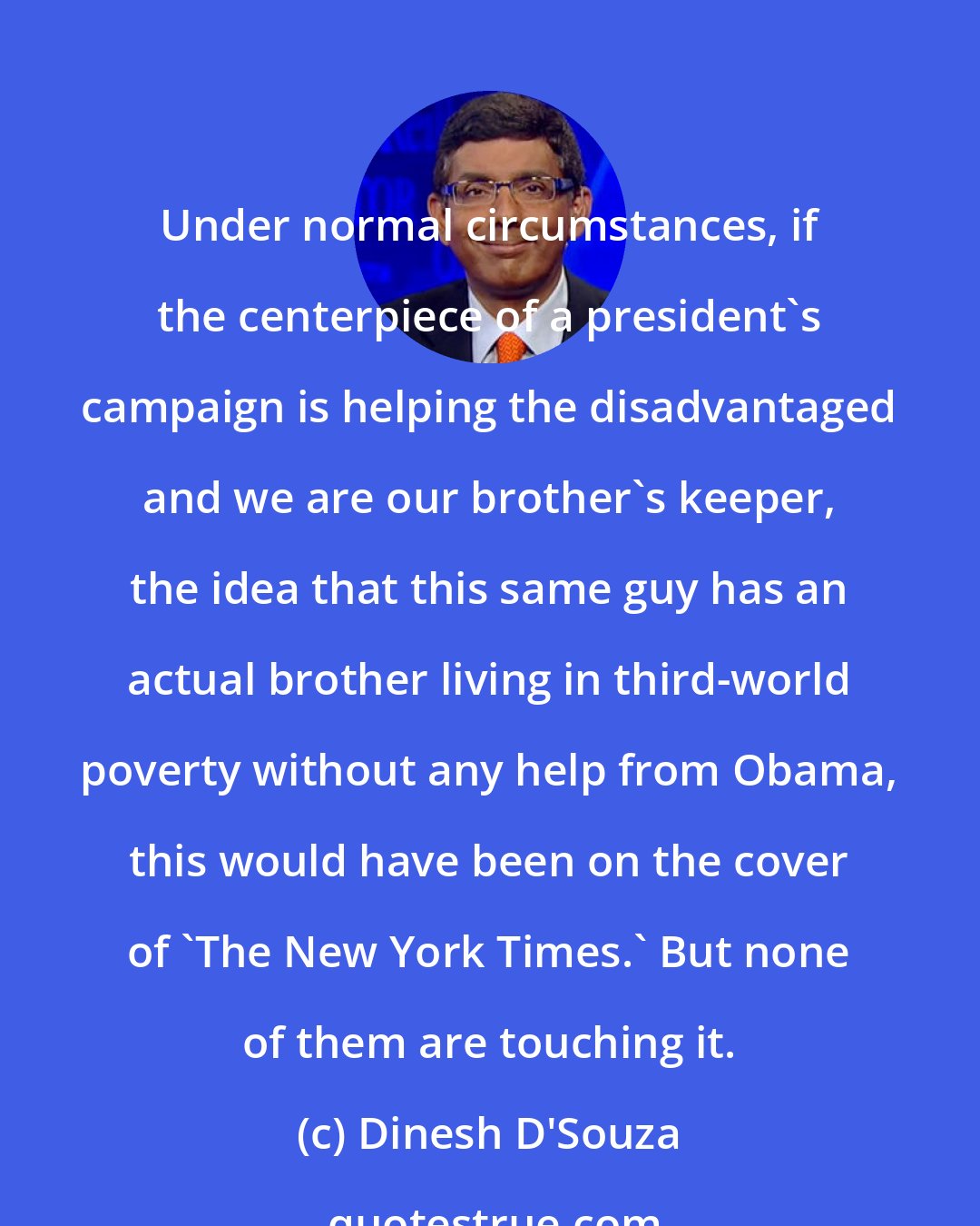 Dinesh D'Souza: Under normal circumstances, if the centerpiece of a president's campaign is helping the disadvantaged and we are our brother's keeper, the idea that this same guy has an actual brother living in third-world poverty without any help from Obama, this would have been on the cover of 'The New York Times.' But none of them are touching it.