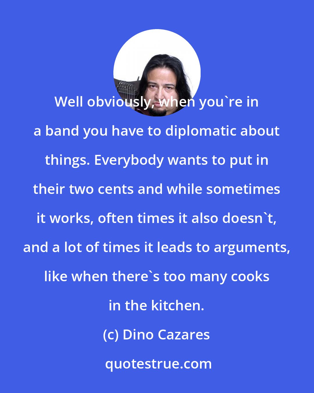 Dino Cazares: Well obviously, when you're in a band you have to diplomatic about things. Everybody wants to put in their two cents and while sometimes it works, often times it also doesn't, and a lot of times it leads to arguments, like when there's too many cooks in the kitchen.