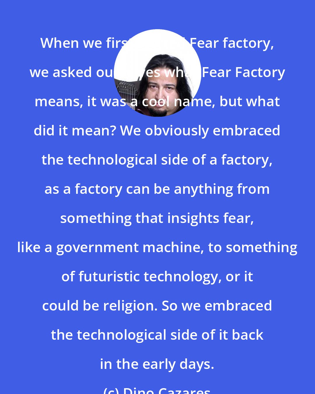 Dino Cazares: When we first started Fear factory, we asked ourselves what Fear Factory means, it was a cool name, but what did it mean? We obviously embraced the technological side of a factory, as a factory can be anything from something that insights fear, like a government machine, to something of futuristic technology, or it could be religion. So we embraced the technological side of it back in the early days.