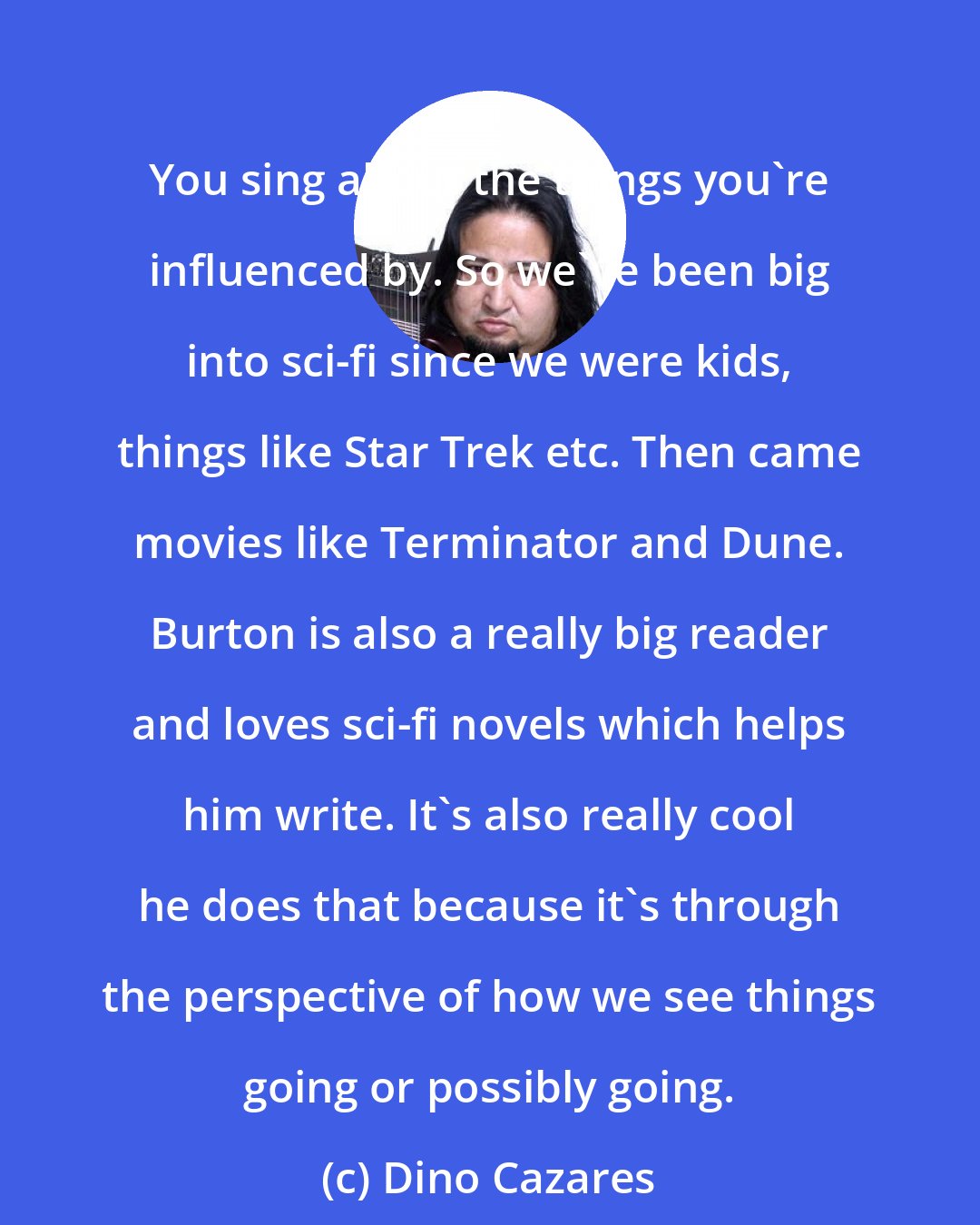 Dino Cazares: You sing about the things you're influenced by. So we've been big into sci-fi since we were kids, things like Star Trek etc. Then came movies like Terminator and Dune. Burton is also a really big reader and loves sci-fi novels which helps him write. It's also really cool he does that because it's through the perspective of how we see things going or possibly going.