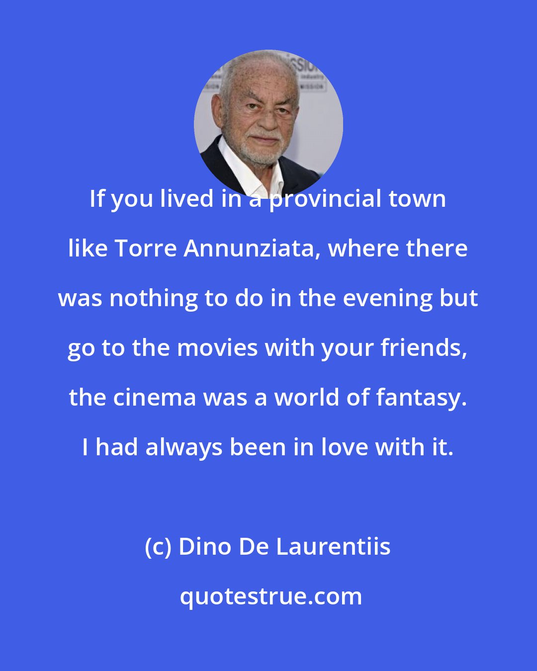 Dino De Laurentiis: If you lived in a provincial town like Torre Annunziata, where there was nothing to do in the evening but go to the movies with your friends, the cinema was a world of fantasy. I had always been in love with it.