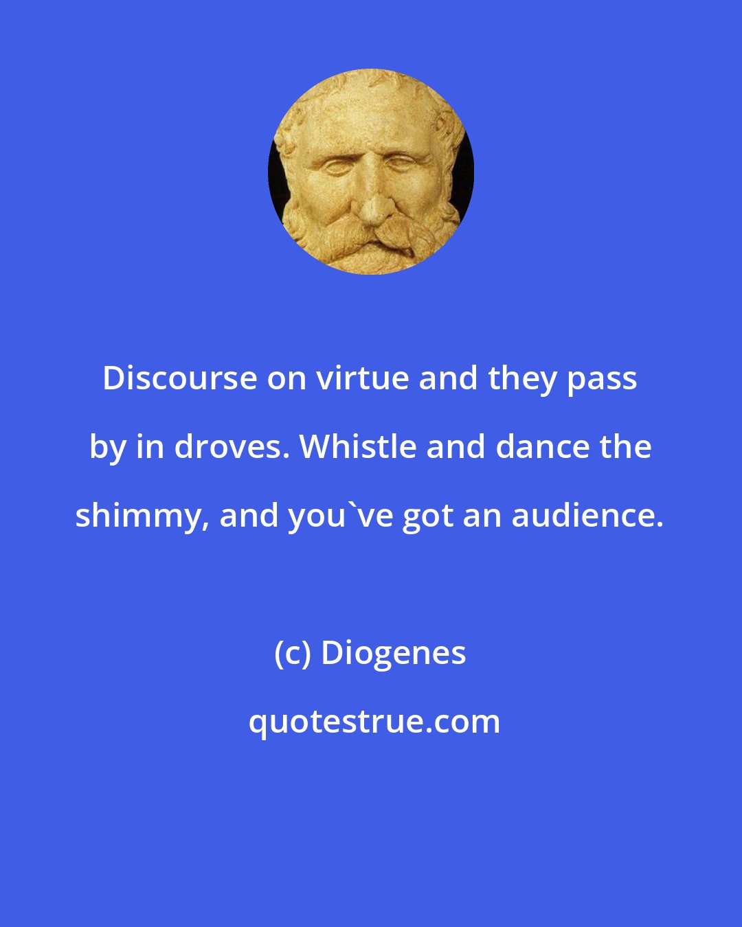 Diogenes: Discourse on virtue and they pass by in droves. Whistle and dance the shimmy, and you've got an audience.