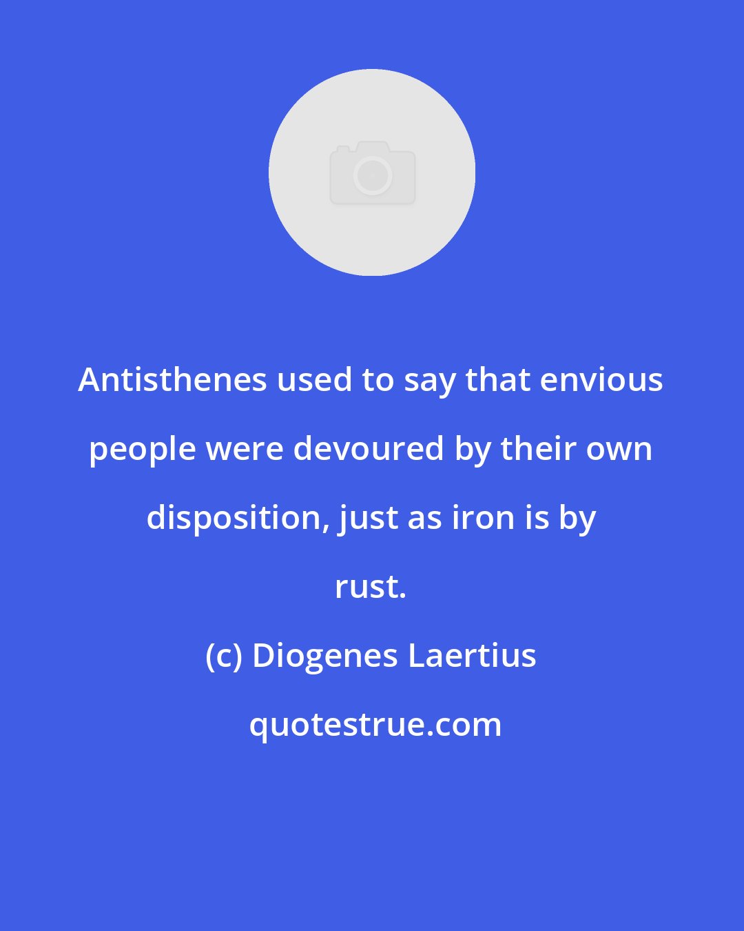 Diogenes Laertius: Antisthenes used to say that envious people were devoured by their own disposition, just as iron is by rust.