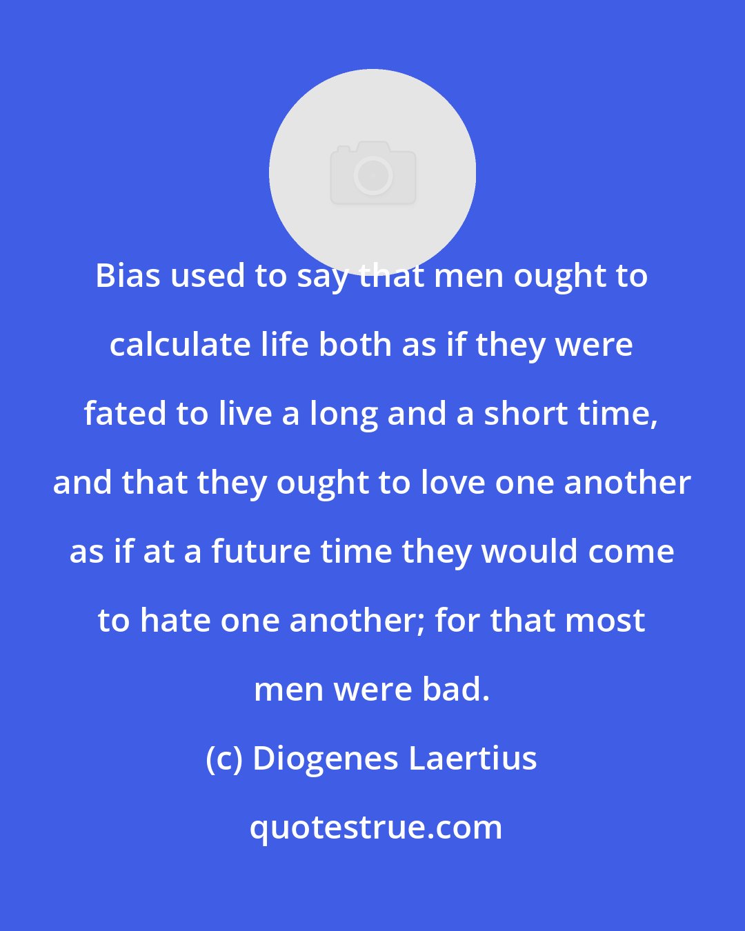 Diogenes Laertius: Bias used to say that men ought to calculate life both as if they were fated to live a long and a short time, and that they ought to love one another as if at a future time they would come to hate one another; for that most men were bad.