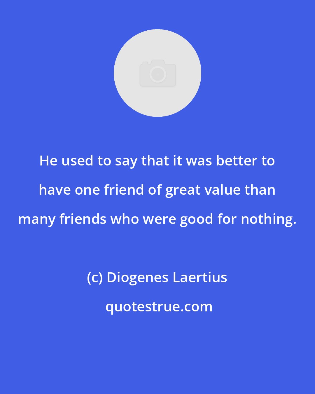 Diogenes Laertius: He used to say that it was better to have one friend of great value than many friends who were good for nothing.