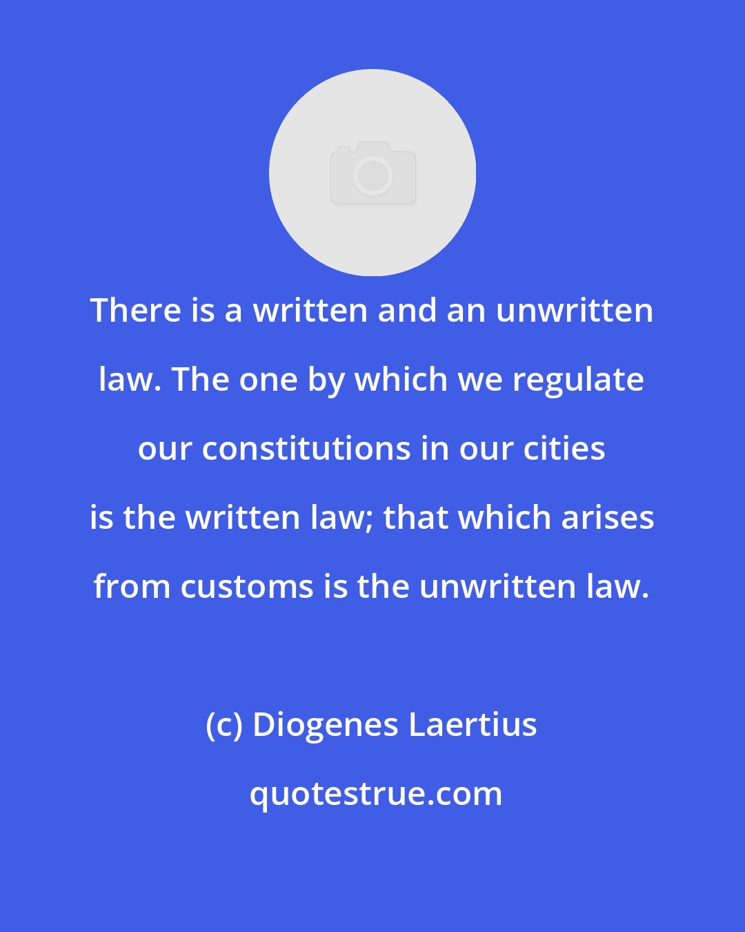 Diogenes Laertius: There is a written and an unwritten law. The one by which we regulate our constitutions in our cities is the written law; that which arises from customs is the unwritten law.