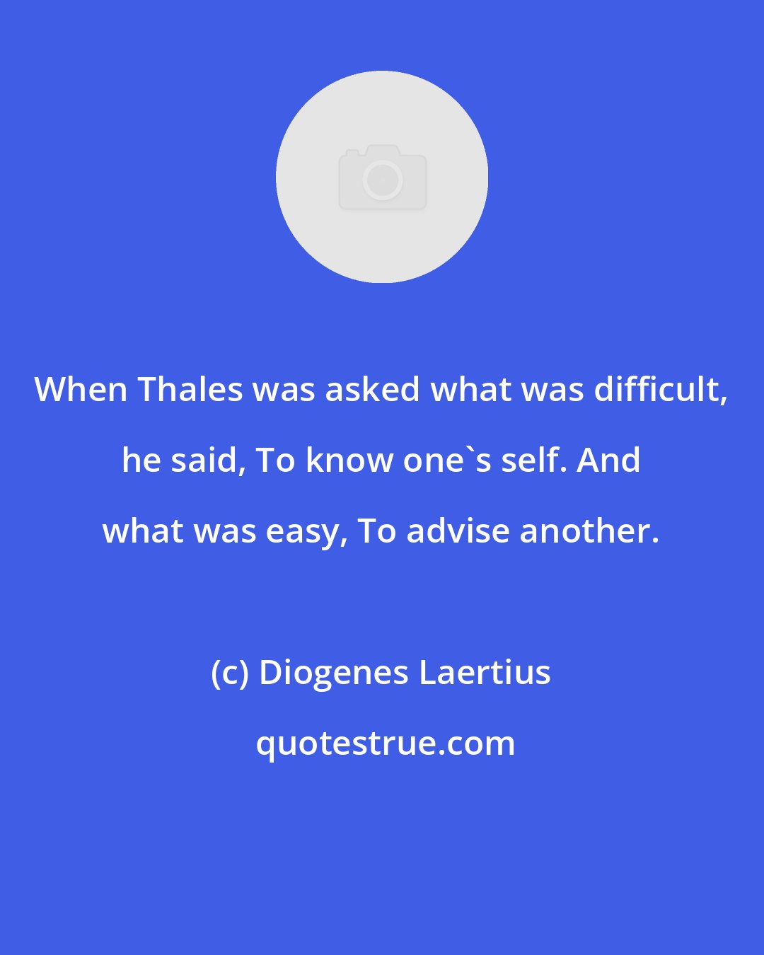 Diogenes Laertius: When Thales was asked what was difficult, he said, To know one's self. And what was easy, To advise another.