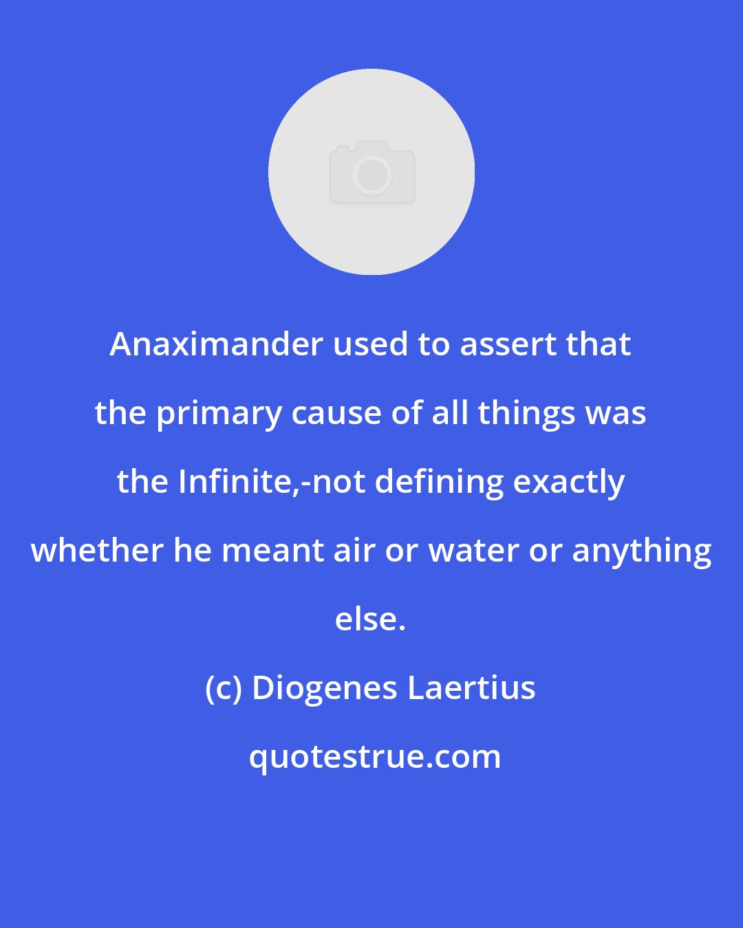 Diogenes Laertius: Anaximander used to assert that the primary cause of all things was the Infinite,-not defining exactly whether he meant air or water or anything else.