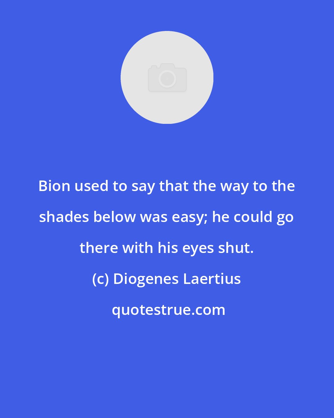 Diogenes Laertius: Bion used to say that the way to the shades below was easy; he could go there with his eyes shut.