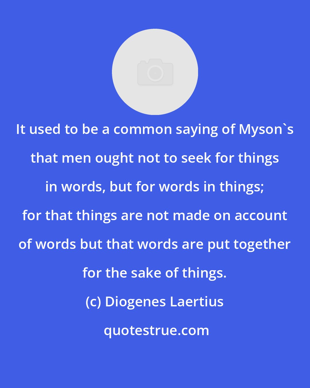 Diogenes Laertius: It used to be a common saying of Myson's that men ought not to seek for things in words, but for words in things; for that things are not made on account of words but that words are put together for the sake of things.