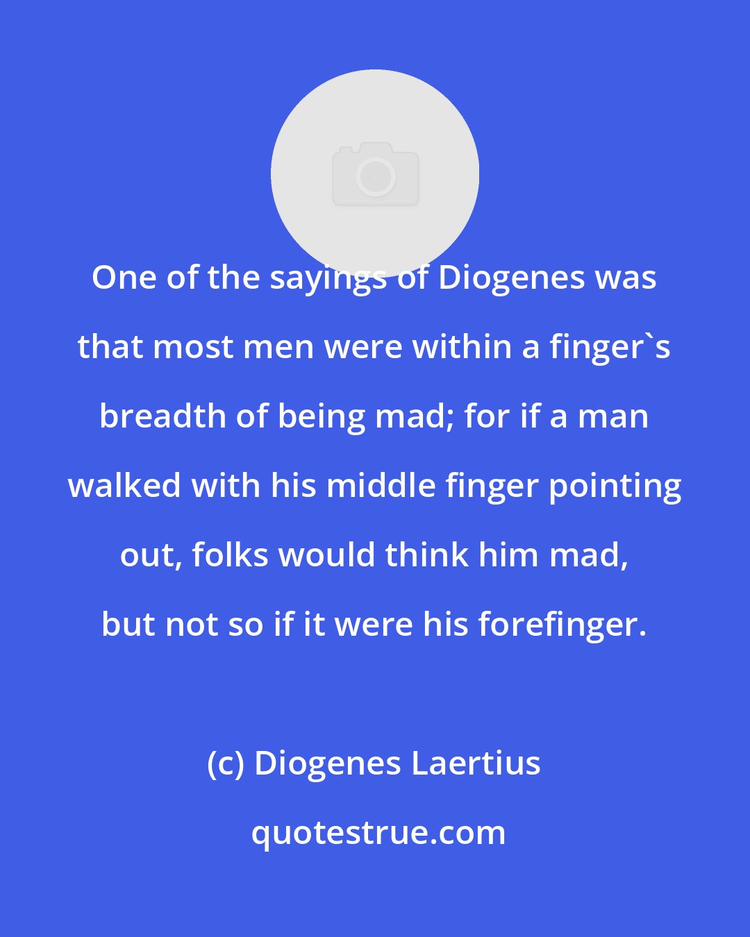 Diogenes Laertius: One of the sayings of Diogenes was that most men were within a finger's breadth of being mad; for if a man walked with his middle finger pointing out, folks would think him mad, but not so if it were his forefinger.