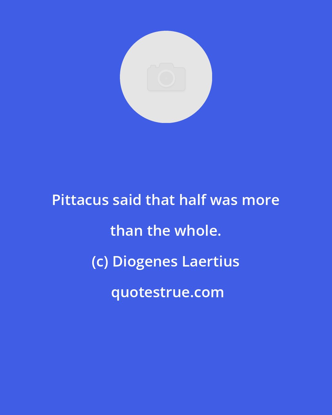 Diogenes Laertius: Pittacus said that half was more than the whole.